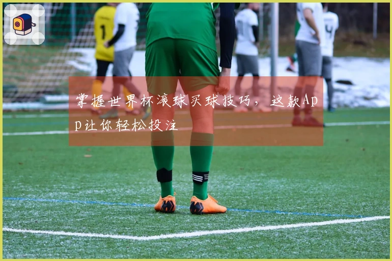 掌握世界杯滚球买球技巧，这款App让你轻松投注